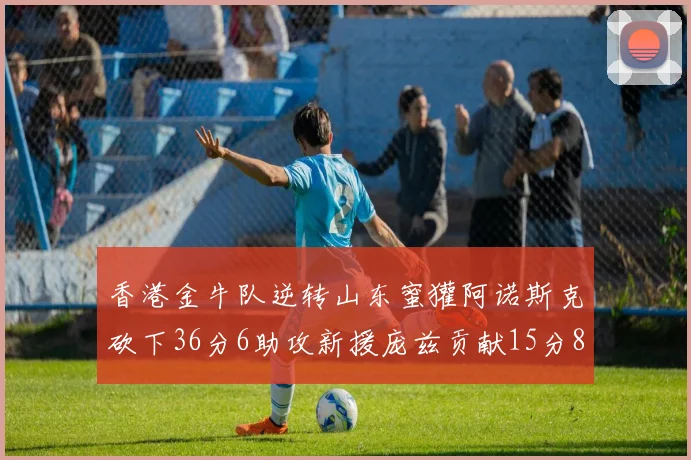 香港金牛队逆转山东蜜獾阿诺斯克砍下36分6助攻新援庞兹贡献15分8篮板9助攻