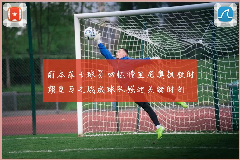 前本菲卡球员回忆穆里尼奥执教时期皇马之战成球队崛起关键时刻