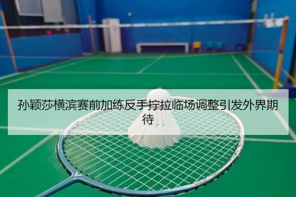 孙颖莎横滨赛前加练反手拧拉临场调整引发外界期待